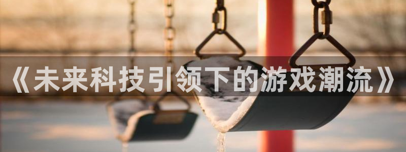 天美娱乐网址注册：《未来科技引领下的游戏潮流》