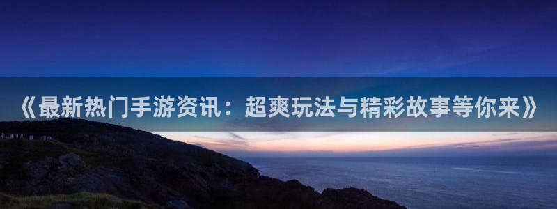 天美娱乐平台注册资金多少：《最新热门手游资讯：超爽玩法与精彩